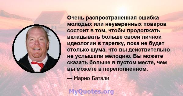 Очень распространенная ошибка молодых или неуверенных поваров состоит в том, чтобы продолжать вкладывать больше своей личной идеологии в тарелку, пока не будет столько шума, что вы действительно не услышали мелодию. Вы