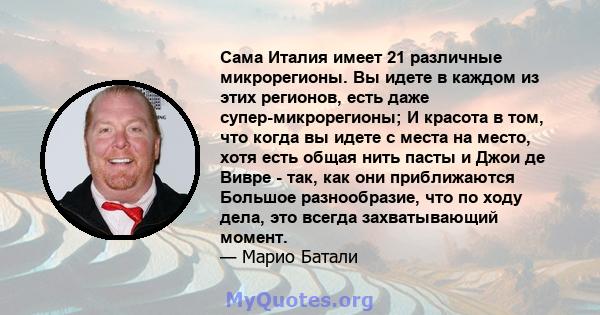 Сама Италия имеет 21 различные микрорегионы. Вы идете в каждом из этих регионов, есть даже супер-микрорегионы; И красота в том, что когда вы идете с места на место, хотя есть общая нить пасты и Джои де Вивре - так, как