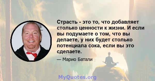 Страсть - это то, что добавляет столько ценности к жизни. И если вы подумаете о том, что вы делаете, у них будет столько потенциала сока, если вы это сделаете.