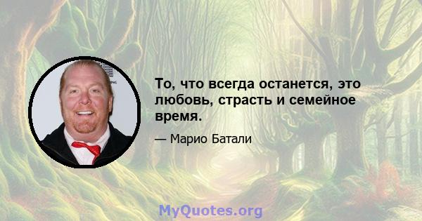 То, что всегда останется, это любовь, страсть и семейное время.