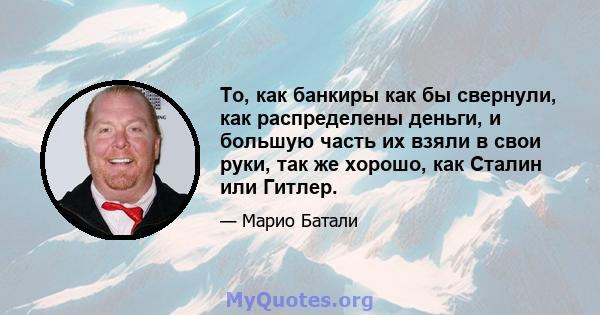 То, как банкиры как бы свернули, как распределены деньги, и большую часть их взяли в свои руки, так же хорошо, как Сталин или Гитлер.