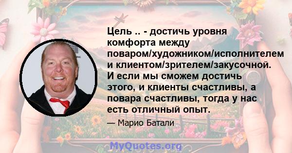 Цель .. - достичь уровня комфорта между поваром/художником/исполнителем и клиентом/зрителем/закусочной. И если мы сможем достичь этого, и клиенты счастливы, а повара счастливы, тогда у нас есть отличный опыт.