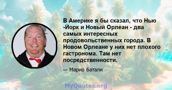 В Америке я бы сказал, что Нью -Йорк и Новый Орлеан - два самых интересных продовольственных города. В Новом Орлеане у них нет плохого гастронома. Там нет посредственности.