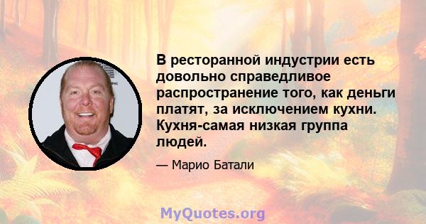 В ресторанной индустрии есть довольно справедливое распространение того, как деньги платят, за исключением кухни. Кухня-самая низкая группа людей.