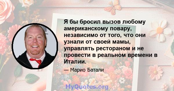 Я бы бросил вызов любому американскому повару, независимо от того, что они узнали от своей мамы, управлять рестораном и не провести в реальном времени в Италии.