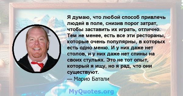 Я думаю, что любой способ привлечь людей в поле, снизив порог затрат, чтобы заставить их играть, отлично. Тем не менее, есть все эти рестораны, которые очень популярны, в которых есть одно меню. И у них даже нет столов, 