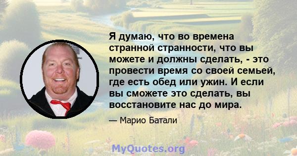 Я думаю, что во времена странной странности, что вы можете и должны сделать, - это провести время со своей семьей, где есть обед или ужин. И если вы сможете это сделать, вы восстановите нас до мира.