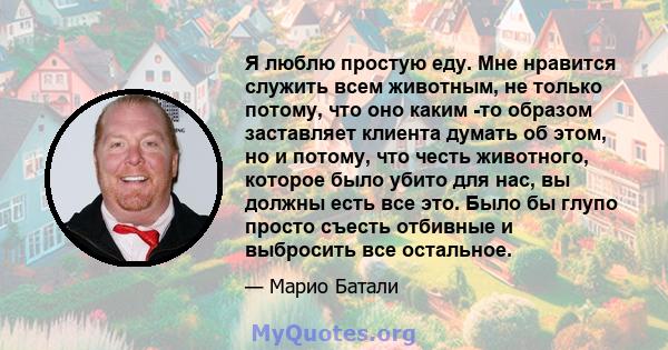 Я люблю простую еду. Мне нравится служить всем животным, не только потому, что оно каким -то образом заставляет клиента думать об этом, но и потому, что честь животного, которое было убито для нас, вы должны есть все