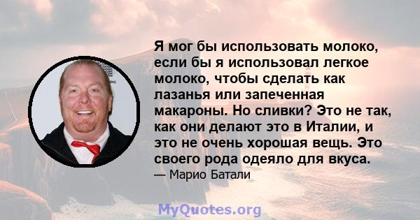 Я мог бы использовать молоко, если бы я использовал легкое молоко, чтобы сделать как лазанья или запеченная макароны. Но сливки? Это не так, как они делают это в Италии, и это не очень хорошая вещь. Это своего рода