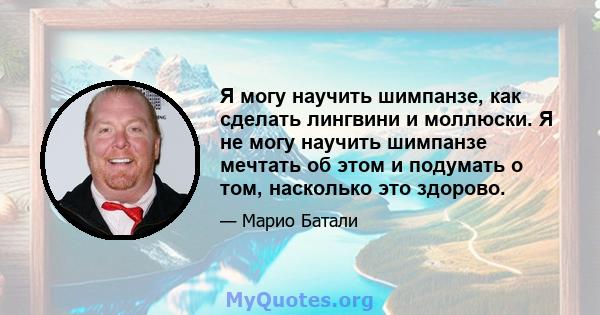 Я могу научить шимпанзе, как сделать лингвини и моллюски. Я не могу научить шимпанзе мечтать об этом и подумать о том, насколько это здорово.