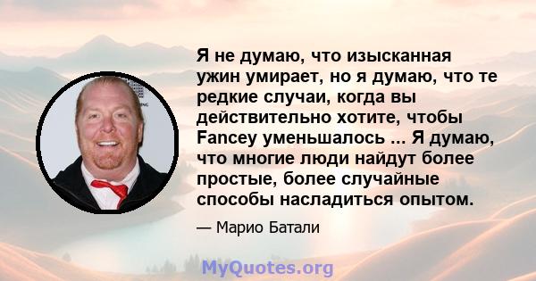 Я не думаю, что изысканная ужин умирает, но я думаю, что те редкие случаи, когда вы действительно хотите, чтобы Fancey уменьшалось ... Я думаю, что многие люди найдут более простые, более случайные способы насладиться