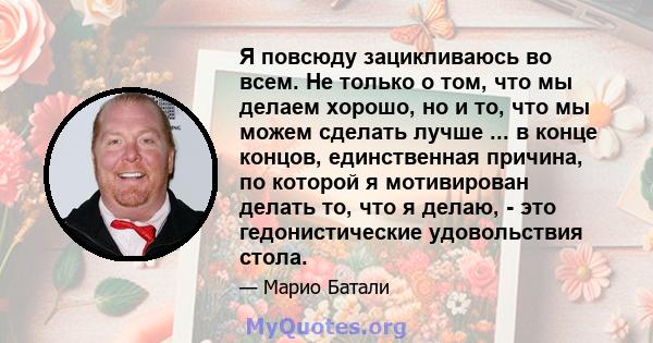 Я повсюду зацикливаюсь во всем. Не только о том, что мы делаем хорошо, но и то, что мы можем сделать лучше ... в конце концов, единственная причина, по которой я мотивирован делать то, что я делаю, - это гедонистические 