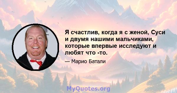 Я счастлив, когда я с женой, Суси и двумя нашими мальчиками, которые впервые исследуют и любят что -то.