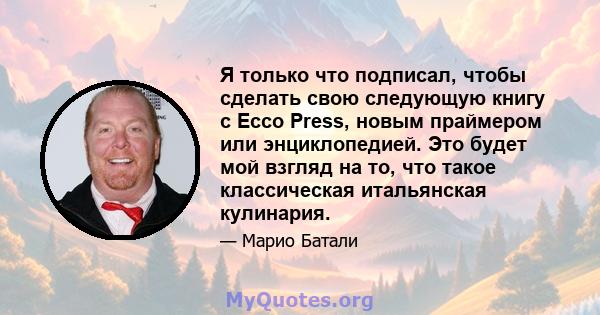 Я только что подписал, чтобы сделать свою следующую книгу с Ecco Press, новым праймером или энциклопедией. Это будет мой взгляд на то, что такое классическая итальянская кулинария.