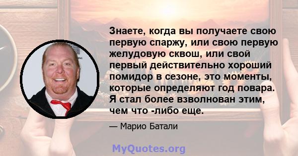 Знаете, когда вы получаете свою первую спаржу, или свою первую желудовую сквош, или свой первый действительно хороший помидор в сезоне, это моменты, которые определяют год повара. Я стал более взволнован этим, чем что