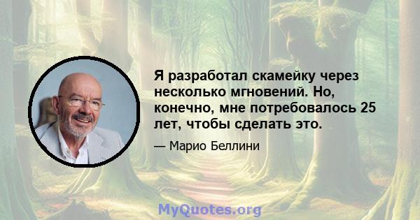 Я разработал скамейку через несколько мгновений. Но, конечно, мне потребовалось 25 лет, чтобы сделать это.