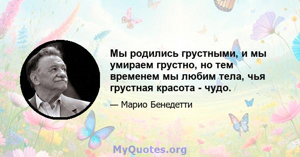 Мы родились грустными, и мы умираем грустно, но тем временем мы любим тела, чья грустная красота - чудо.