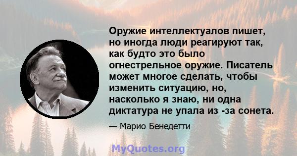 Оружие интеллектуалов пишет, но иногда люди реагируют так, как будто это было огнестрельное оружие. Писатель может многое сделать, чтобы изменить ситуацию, но, насколько я знаю, ни одна диктатура не упала из -за сонета.