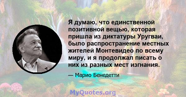 Я думаю, что единственной позитивной вещью, которая пришла из диктатуры Уругваи, было распространение местных жителей Монтевидео по всему миру, и я продолжал писать о них из разных мест изгнания.