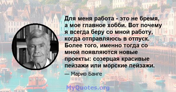 Для меня работа - это не бремя, а мое главное хобби. Вот почему я всегда беру со мной работу, когда отправляюсь в отпуск. Более того, именно тогда со мной появляются новые проекты: созерцая красивые пейзажи или морские