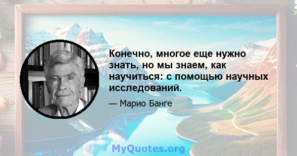 Конечно, многое еще нужно знать, но мы знаем, как научиться: с помощью научных исследований.