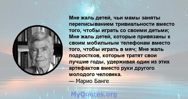 Мне жаль детей, чьи мамы заняты переписыванием тривиальности вместо того, чтобы играть со своими детьми; Мне жаль детей, которые привязаны к своим мобильным телефонам вместо того, чтобы играть в мяч; Мне жаль