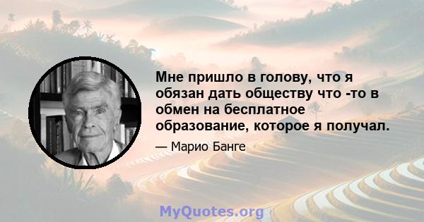 Мне пришло в голову, что я обязан дать обществу что -то в обмен на бесплатное образование, которое я получал.