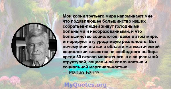 Мои корни третьего мира напоминают мне, что подавляющее большинство наших собратьев-людей живут голодными, больными и необразованными, и что большинство социологов, даже в этом мире, игнорируют эту уродливую реальность. 