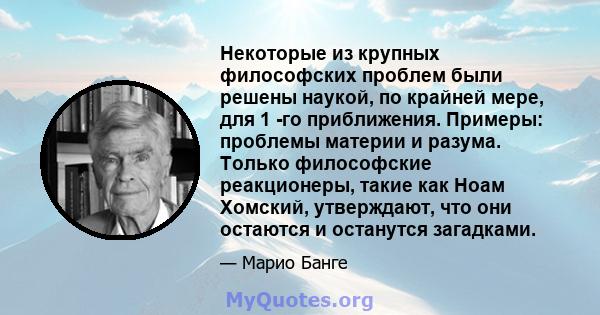 Некоторые из крупных философских проблем были решены наукой, по крайней мере, для 1 -го приближения. Примеры: проблемы материи и разума. Только философские реакционеры, такие как Ноам Хомский, утверждают, что они