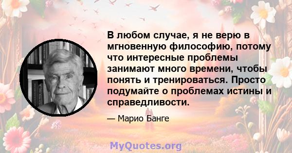 В любом случае, я не верю в мгновенную философию, потому что интересные проблемы занимают много времени, чтобы понять и тренироваться. Просто подумайте о проблемах истины и справедливости.