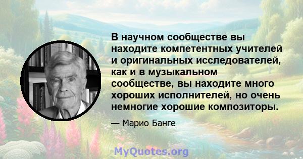 В научном сообществе вы находите компетентных учителей и оригинальных исследователей, как и в музыкальном сообществе, вы находите много хороших исполнителей, но очень немногие хорошие композиторы.