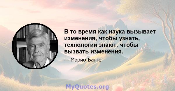 В то время как наука вызывает изменения, чтобы узнать, технологии знают, чтобы вызвать изменения.