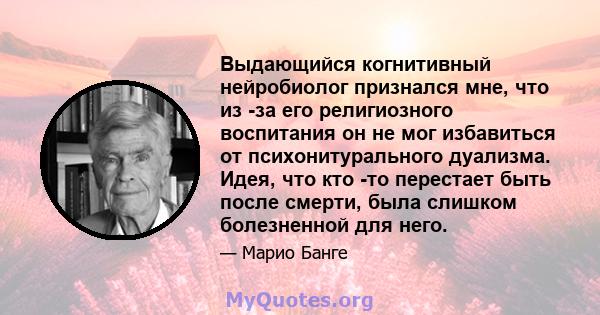 Выдающийся когнитивный нейробиолог признался мне, что из -за его религиозного воспитания он не мог избавиться от психонитурального дуализма. Идея, что кто -то перестает быть после смерти, была слишком болезненной для