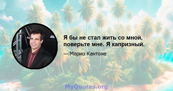 Я бы не стал жить со мной, поверьте мне. Я капризный.