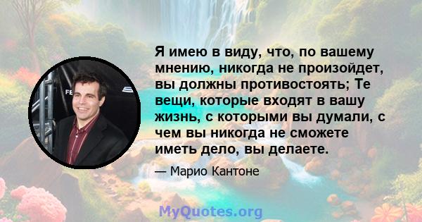 Я имею в виду, что, по вашему мнению, никогда не произойдет, вы должны противостоять; Те вещи, которые входят в вашу жизнь, с которыми вы думали, с чем вы никогда не сможете иметь дело, вы делаете.