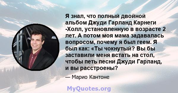 Я знал, что полный двойной альбом Джуди Гарланд Карнеги -Холл, установленную в возрасте 2 лет. А потом моя мама задавалась вопросом, почему я был геем. Я был как: «Ты чокнутый? Вы бы заставили меня встать на стол, чтобы 