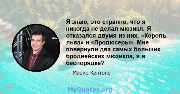 Я знаю, это странно, что я никогда не делал мюзикл. Я отказался двумя из них. «Король льва» и «Продюсеры». Мне повернули два самых больших бродвейских мюзикла, я в беспорядке?