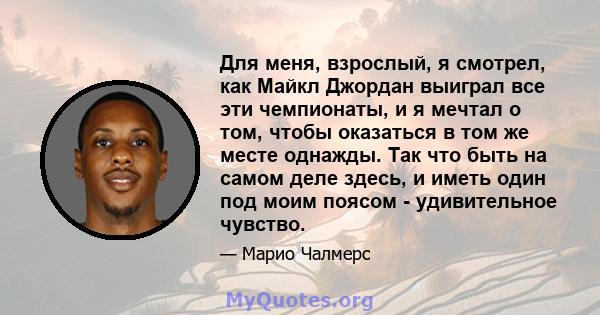 Для меня, взрослый, я смотрел, как Майкл Джордан выиграл все эти чемпионаты, и я мечтал о том, чтобы оказаться в том же месте однажды. Так что быть на самом деле здесь, и иметь один под моим поясом - удивительное