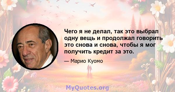 Чего я не делал, так это выбрал одну вещь и продолжал говорить это снова и снова, чтобы я мог получить кредит за это.