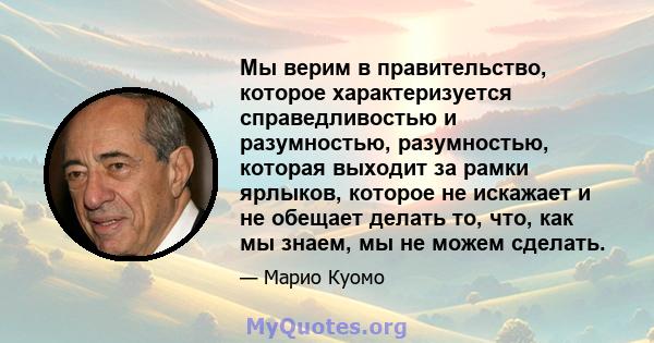 Мы верим в правительство, которое характеризуется справедливостью и разумностью, разумностью, которая выходит за рамки ярлыков, которое не искажает и не обещает делать то, что, как мы знаем, мы не можем сделать.