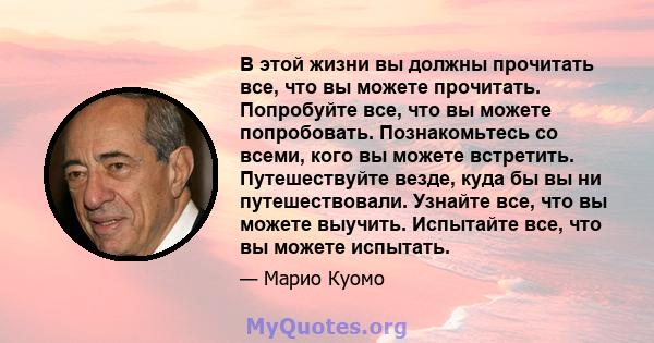 В этой жизни вы должны прочитать все, что вы можете прочитать. Попробуйте все, что вы можете попробовать. Познакомьтесь со всеми, кого вы можете встретить. Путешествуйте везде, куда бы вы ни путешествовали. Узнайте все, 