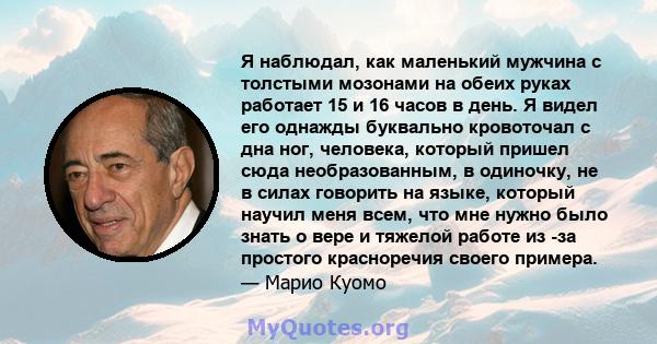 Я наблюдал, как маленький мужчина с толстыми мозонами на обеих руках работает 15 и 16 часов в день. Я видел его однажды буквально кровоточал с дна ног, человека, который пришел сюда необразованным, в одиночку, не в