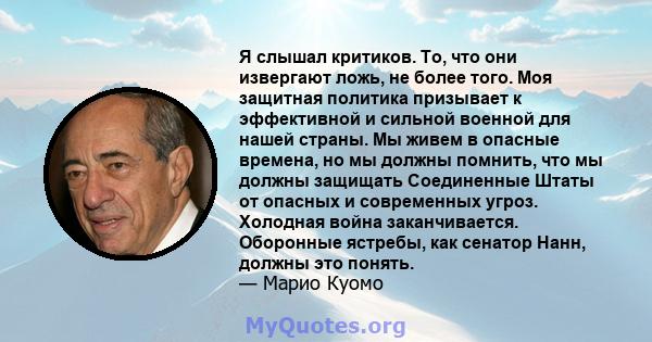 Я слышал критиков. То, что они извергают ложь, не более того. Моя защитная политика призывает к эффективной и сильной военной для нашей страны. Мы живем в опасные времена, но мы должны помнить, что мы должны защищать