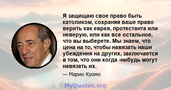 Я защищаю свое право быть католиком, сохраняя ваше право верить как еврея, протестанта или неверую, или как все остальное, что вы выберете. Мы знаем, что цена на то, чтобы навязать наши убеждения на других, заключается