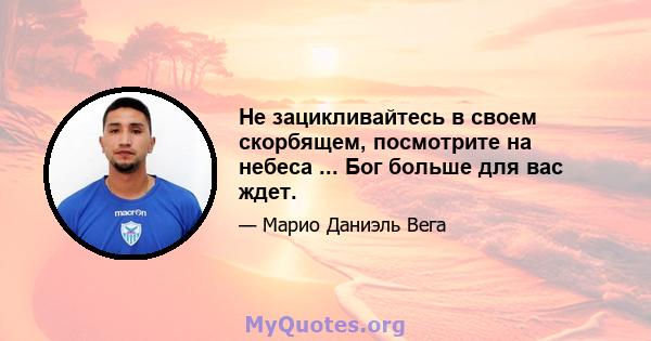 Не зацикливайтесь в своем скорбящем, посмотрите на небеса ... Бог больше для вас ждет.