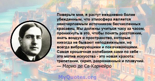 Поверьте мне, я растут ежедневно более убежденным, что атмосфера является неисчерпаемым источником бесчисленных красавиц. Мы должны учиться часу за часом, проникнуть в это, чтобы понять расстояние, знать воздух и