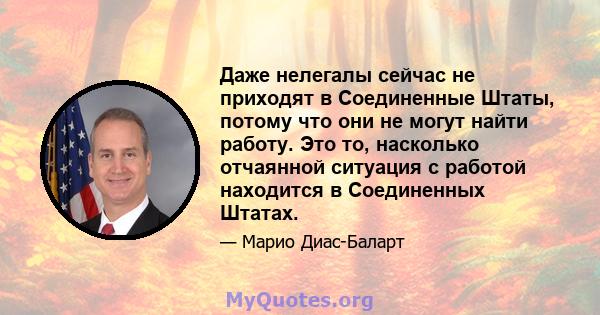 Даже нелегалы ​​сейчас не приходят в Соединенные Штаты, потому что они не могут найти работу. Это то, насколько отчаянной ситуация с работой находится в Соединенных Штатах.