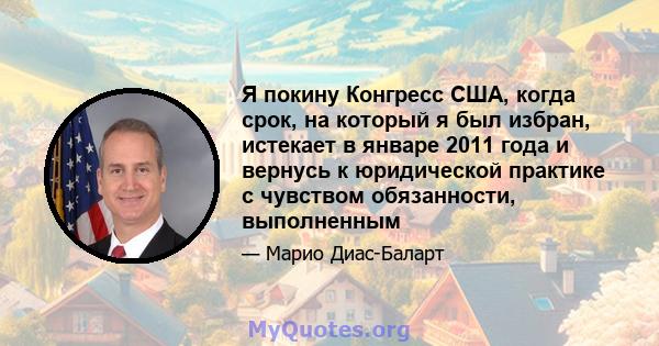 Я покину Конгресс США, когда срок, на который я был избран, истекает в январе 2011 года и вернусь к юридической практике с чувством обязанности, выполненным