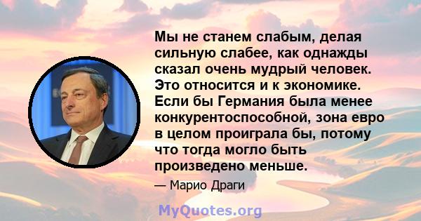 Мы не станем слабым, делая сильную слабее, как однажды сказал очень мудрый человек. Это относится и к экономике. Если бы Германия была менее конкурентоспособной, зона евро в целом проиграла бы, потому что тогда могло