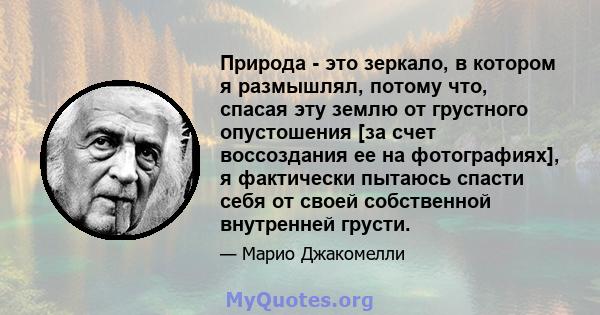 Природа - это зеркало, в котором я размышлял, потому что, спасая эту землю от грустного опустошения [за счет воссоздания ее на фотографиях], я фактически пытаюсь спасти себя от своей собственной внутренней грусти.